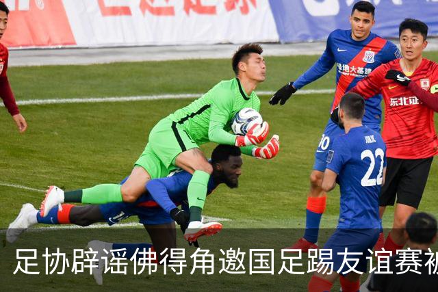足协辟谣佛得角邀国足踢友谊赛被拒：暂未收到对方书面函件